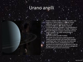 Urano anelli
• Urano è dotato di due sistemi di anelli, uno
interno e l'altro esterno. In totale Urano
possiede 13 anelli distinti di cui 11 nel
sistema interno e 2 in quello esterno.
La sonda spaziale Voyager 2 ha fotografato il
sistema di anelli interno nel 1986. Il sistema
di anelli esterno è invece composto da due
anelli scoperti nel 2005 analizzando le
immagini riprese
dal telescopio spaziale Hubble.
• Gli anelli sono nel piano dell'equatore di
Urano perpendicolari all'orbita del pianeta
rispetto al Sole. Sono formati da materiale
fine e molto scuro, probabilmente sono
costituiti principalmente da polvere e non da
ghiaccio come gli anelli di Saturno spiegando
così la loro così scarsa luminosità.
 