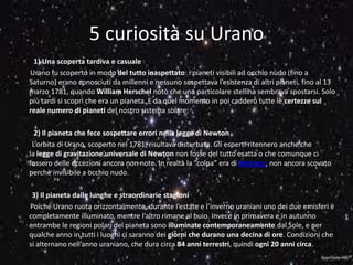 5 curiosità su Urano
1) Una scoperta tardiva e casuale
Urano fu scoperto in modo del tutto inaspettato: i pianeti visibili ad occhio nudo (fino a
Saturno) erano conosciuti da millenni e nessuno sospettava l’esistenza di altri pianeti, fino al 13
marzo 1781, quando William Herschel notò che una particolare stellina sembrava spostarsi. Solo
più tardi si scoprì che era un pianeta. E da quel momento in poi caddero tutte le certezze sul
reale numero di pianeti del nostro sistema solare.
2) Il pianeta che fece sospettare errori nella legge di Newton
L’orbita di Urano, scoperto nel 1781, risultava disturbata. Gli esperti ritennero anche che
la legge di gravitazione universale di Newton non fosse del tutto esatta o che comunque ci
fossero delle eccezioni ancora non note. In realtà la “colpa” era di Nettuno, non ancora scovato
perchè invisibile a occhio nudo.
3) Il pianeta dalle lunghe e straordinarie stagioni
Poiché Urano ruota orizzontalmente, durante l’estate e l’inverno uraniani uno dei due emisferi è
completamente illuminato, mentre l’altro rimane al buio. Invece in primavera e in autunno
entrambe le regioni polari del pianeta sono illuminate contemporaneamente dal Sole, e per
qualche anno in tutti i luoghi ci saranno dei giorni che durano una decina di ore. Condizioni che
si alternano nell’anno uraniano, che dura circa 84 anni terrestri, quindi ogni 20 anni circa.
 