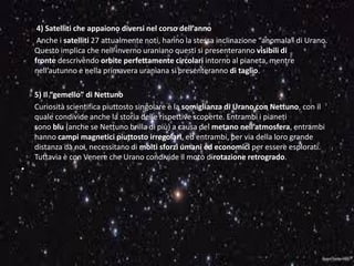 4) Satelliti che appaiono diversi nel corso dell’anno
Anche i satelliti 27 attualmente noti, hanno la stessa inclinazione “anomala” di Urano.
Questo implica che nell’inverno uraniano questi si presenteranno visibili di
fronte descrivendo orbite perfettamente circolari intorno al pianeta, mentre
nell’autunno e nella primavera uraniana si presenteranno di taglio.
5) Il “gemello” di Nettuno
Curiosità scientifica piuttosto singolare è la somiglianza di Urano con Nettuno, con il
quale condivide anche la storia delle rispettive scoperte. Entrambi i pianeti
sono blu (anche se Nettuno brilla di più) a causa del metano nell’atmosfera, entrambi
hanno campi magnetici piuttosto irregolari, ed entrambi, per via della loro grande
distanza da noi, necessitano di molti sforzi umani ed economici per essere esplorati.
Tuttavia è con Venere che Urano condivide il moto dirotazione retrogrado.
•
 