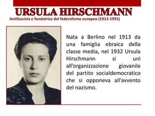 Nata a Berlino nel 1913 da
una famiglia ebraica della
classe media, nel 1932 Ursula
Hirschmann si unì
all’organizzazione giovanile
del partito socialdemocratico
che si opponeva all’avvento
del nazismo.
Antifascista e fondatrice del federalismo europeo (1913-1991)
 