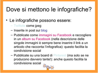 Dove si mettono le infografiche?
• Le infografiche possono essere:
– Twittate come jpeg
– Inserite in post sui blog
– Pubblicate come immagini su Facebook e raccogliere
in un album su Facebook (nella descrizione delle
singole immagini è sempre bene inserire il link a un
articolo che racconta l’infografica): questo facilita la
condivisione social
– Pubblicate su una board di Pinterest (ma solo se ne
producono davvero tante!): anche questo facilita la
condivisione social
 