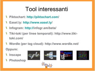 Tool interessanti
Piktochart: http://piktochart.com/
Easel.ly: http://www.easel.ly/
Infogram: http://infogr.am/beta/
Tiki-toki (per linee temporali): http://www.tiki-
toki.com/
Wordle (per tag cloud): http://www.wordle.net/
Oppure:
Inscape
Photoshop
 