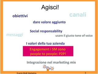 Agisci!
Evento BtoB Marketing 5
Engagement i SM sono
people to people: P2P!
messaggi
canali
dare valore aggiunto
obiettivi
Integrazione nel marketing mix
usare il giusto tone of voice
Social responsability
I valori della tua azienda
 