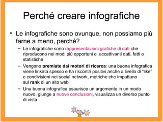 Perché creare infografiche
• Le infografiche sono ovunque, non possiamo più
farne a meno, perché?
– Le infografiche sono rappresentazioni grafiche di dati che
riproducono nei modi più opportuni e accattivanti dati, fatti e
statistiche
– Vengono premiate dai motori di ricerca: una buona infografica
viene linkata spesso e ha riscontri positivi anche a livello di “like”
e condivisioni nei social network, metriche che impattano
sul rank di un sito web
– Una buona infografica esaurisce un argomento in un modo
nuovo, giunge a nuove conclusioni, visualizza un diverso punto
di vista
 