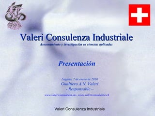 Valeri Consulenza Industriale
     Asesoramiento y investigación en ciencias aplicadas




                  Presentación

                    Lugano, 7 de enero de 2010
                    Gualtiero A.N. Valeri
                      - Responsable –
        www.valericonsulenza.eu - www.valericonsulenza.ch



               Valeri Consulenza Industriale
 