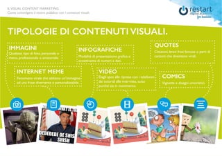ILVISUAL CONTENT MARKETING
Come coinvolgere il vostro pubblico con i contenuti visuali.
TIPOLOGIE DI CONTENUTI VISUALI.
IMMAGINI
Qualsiasi tipo di foto, personale o
meno, professionale o amatoriale.
INTERNET MEME
Fenomeno virale che abbiano un’immagine
ad una frase divertente e personalizzabile.
INFOGRAFICHE
Modalità di presentazione grafica e
accattivante di numeri e dati.
VIDEO
Dagli spot alle riprese con i telefonini
dai tutorial alle interviste, tutto
purché sia in movimento.
QUOTES
Citazioni, brevi frasi famose o parti di
canzoni che diventano virali.
COMICS
Vignette e disegni umoristici.
 