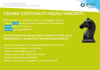 ILVISUAL CONTENT MARKETING
Come coinvolgere il vostro pubblico con i contenuti visuali.
CREARE CONTENUTI VISUALI VINCENTI.
Prima di tutto è necessario avere una strategia e quindi:
• sapere a chi stiamo parlando (il pubblico di riferimento)
• come farlo (i contenuti)
• perché farlo (gli obiettivi).
UN CONTENUTO VISUALE DEVE SOPRATTUTTO DEVE
RISPONDERE A DEI SEMPLICI MA BASILARI PRINCIPI:
• Essere accattivante e attraente, possibilmente divertente;
• Essere comprensibile e immediato;
• Essere memorabile e incisivo.
• Essere calato nello “spirito del tempo”
• Essere facilmente condivisibile
• Essere in linea con l’immagine e i valori del brand.
 