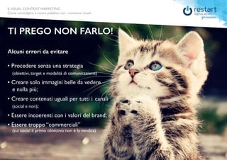 ILVISUAL CONTENT MARKETING
Come coinvolgere il vostro pubblico con i contenuti visuali.
Alcuni errori da evitare
• Procedere senza una strategia
	 (obiettivi, target e modalità di comunicazione)
• Creare solo immagini belle da vedere 			
	 e nulla più;
• Creare contenuti uguali per tutti i 	canali 		
	 (social e non);
• Essere incoerenti con i valori del brand;
• Essere troppo “commerciali”
	 (sui social il primo obiettivo non è la vendita)
TI PREGO NON FARLO!
ILVISUAL CONTENT MARKETING
Come coinvolgere il vostro pubblico con i contenuti visuali.
 