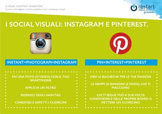 ILVISUAL CONTENT MARKETING
Come coinvolgere il vostro pubblico con i contenuti visuali.
I SOCIAL VISUALI: INSTAGRAM E PINTEREST.
FAI UNA FOTO (O VIDEO) CON IL TUO
SMARTPHONE
APPLICHI UN FILTRO
INSERISCI DEGLI HASHTAG
CONDIVIDI E ASPETTI I CUORICINI
CREI LE BACHECHE PER LE TUE PASSIONI
LE RIEMPI DI IMMAGINI (E VIDEO) CHE TI
PIACCIONO
CHI TI SEGUE PUÒ A SUA VOLTA
CONDIVIDERLE NELLE PROPRIE BOARD O
METTERE UN CUORICINO
INSTANT+PHOTOGRAM=INSTAGRAM PIN+INTEREST=PINTEREST
 
