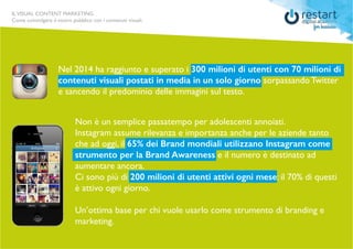ILVISUAL CONTENT MARKETING
Come coinvolgere il vostro pubblico con i contenuti visuali.
Nel 2014 ha raggiunto e superato i 300 milioni di utenti con 70 milioni di
contenuti visuali postati in media in un solo giorno sorpassando Twitter
e sancendo il predominio delle immagini sul testo.
Non è un semplice passatempo per adolescenti annoiati.
Instagram assume rilevanza e importanza anche per le aziende tanto
che ad oggi, il 65% dei Brand mondiali utilizzano Instagram come
strumento per la Brand Awareness e il numero è destinato ad
aumentare ancora.
Ci sono più di 200 milioni di utenti attivi ogni mese: il 70% di questi
è attivo ogni giorno.
Un’ottima base per chi vuole usarlo come strumento di branding e
marketing.
 