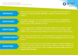 ILVISUAL CONTENT MARKETING
Come coinvolgere il vostro pubblico con i contenuti visuali.
ORIGINALE
Perché ci sono diversi modi di incorporare i tuoi prodotti e/o servizi nelle tue
fotografie e renderle piacevoli, appetibili e capaci di creare interazioni col
pubblico.
SPONTANEO
Le immagini create per i fan sono di ispirazione, ambientate nel quotidiano e
puntano sui dettagli: ecco perché piacciono molto e creano interazioni. E così
devono essere anche quelle del tuo brand.
IDENTITARIO
Le tue immagini devono esprimere la tua personalità, senza rischiare di essere
troppo “rigide”, finte o serie. Basta con le foto in studio con luci forzate e pose
plastiche. Le tue immagini devono riflettere la vision e la mission in chiave creativa.
COINVOLGENTE
Prova a mostrare lo stile di vita o il mondo possibile con gli occhi delle persone che
usano i tuoi prodotti/servizi. Fai sentire i tuoi fan parte integrante del vostro mondo
di marca.
ISPIRATORE
Il posto d’onore per gli utenti è occupato dalle immagini che ispirano ad agire: che
si tratti di una corsa in mezzo ai campi, o di una variopinta e colorata composizione
di frutta e yogurt, l’importante è riuscire ad ispirare la fantasia delle persone e a
spingerle fino all’azione.
 