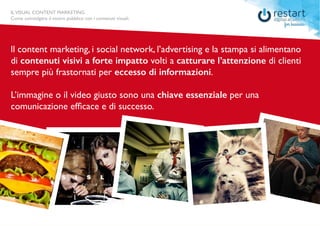 ILVISUAL CONTENT MARKETING
Come coinvolgere il vostro pubblico con i contenuti visuali.
ll content marketing, i social network, l’advertising e la stampa si alimentano
di contenuti visivi a forte impatto volti a catturare l’attenzione di clienti
sempre più frastornati per eccesso di informazioni.
L’immagine o il video giusto sono una chiave essenziale per una
comunicazione efficace e di successo.
ILVISUAL CONTENT MARKETING
Come coinvolgere il vostro pubblico con i contenuti visuali.
 
