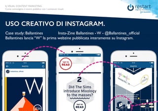 ILVISUAL CONTENT MARKETING
Come coinvolgere il vostro pubblico con i contenuti visuali.
Case study: Ballantines
USO CREATIVO DI INSTAGRAM.
Insta-Zine Ballantines - W - @Ballantines_official
Ballantines lancia “W” la prima webzine pubblicata interamente su Instagram.
ILVISUAL CONTENT MARKETING
Come coinvolgere il vostro pubblico con i contenuti visuali.
 