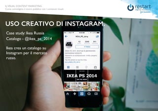ILVISUAL CONTENT MARKETING
Come coinvolgere il vostro pubblico con i contenuti visuali.
ILVISUAL CONTENT MARKETING
Come coinvolgere il vostro pubblico con i contenuti visuali.
Case study: Ikea Russia
USO CREATIVO DI INSTAGRAM.
Catalogo - @ikea_ps_2014
Ikea crea un catalogo su
Instagram per il mercato
russo.
 