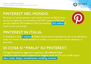 ILVISUAL CONTENT MARKETING
Come coinvolgere il vostro pubblico con i contenuti visuali.
Pinterest è il social network a più rapida crescita nel 2014: l’anno
scorso ha registrato un incremento del 97% contro il 175% del
periodo febbraio 2013-febbraio 2014 portandosi a 242 milioni di
utenti iscritti nel mondo.
pinterest nel mondo.
pinterest in italia.
di cosa si “parla” su pinterest.
Si attestano a circa 3 milioni gli italiani hanno usato la piattaforma nel corso dell’ultimo
mese ma rimane un social network di nicchia. Lo zoccolo duro rimane declinato al
femminile.
Ad oggi Pinterest ha raggiunto e superato i 50 miliardi di pin.
I temi più caldi sui quali si registrano la maggior parte dei Pin sono quelli legati a:
cibo, moda, design, arredamento, wedding, turismo.
ILVISUAL CONTENT MARKETING
Come coinvolgere il vostro pubblico con i contenuti visuali.
 