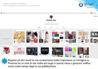 ILVISUAL CONTENT MARKETING
Come coinvolgere il vostro pubblico con i contenuti visuali.
Rispetto ad altri social ha una caratteristica molto importante: un immagine su
Pinterest ha un ciclo di vita molto più lungo in quanto riesce a generare traffico
anche molto tempo dopo la sua pubblicazione.
ILVISUAL CONTENT MARKETING
Come coinvolgere il vostro pubblico con i contenuti visuali.
 