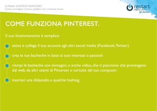 ILVISUAL CONTENT MARKETING
Come coinvolgere il vostro pubblico con i contenuti visuali.
Il suo funzionamento è semplice:
	 attiva e collega il tuo account agli altri social media (Facebook,Twitter)
	 crea le tue bacheche in base ai tuoi interessi o passioni
	 riempi le bacheche con immagini, o anche video, che ti piacciono che provengano 	
	 dal web, da altri utenti di Pinterest o caricate dal tuo computer.
	 inserisci una didascalia e qualche hashtag
COME FUNZIONA PINTEREST.
 