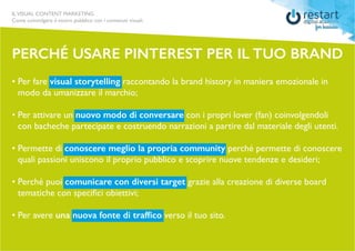 ILVISUAL CONTENT MARKETING
Come coinvolgere il vostro pubblico con i contenuti visuali.
Perché USARE PINTEREST PER IL TUO BRAND
• Per fare visual storytelling raccontando la brand history in maniera emozionale in 		
	 modo da umanizzare il marchio;
• Per attivare un nuovo modo di conversare con i propri lover (fan) coinvolgendoli 	
	 con bacheche partecipate e costruendo narrazioni a partire dal materiale degli utenti.
• Permette di conoscere meglio la propria community perché permette di conoscere	
	 quali passioni uniscono il proprio pubblico e scoprire nuove tendenze e desideri;
• Perché puoi comunicare con diversi target grazie alla creazione di diverse board 		
	 tematiche con specifici obiettivi;
• Per avere una nuova fonte di traffico verso il tuo sito.
 