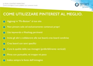 ILVISUAL CONTENT MARKETING
Come coinvolgere il vostro pubblico con i contenuti visuali.
Aggiungi in “Pin-Button” al tuo sito
Non pinnare solo ed esclusivamente contenuti propri
Usa keywords e #hashtag pertinenti
Invita gli altri a collaborare alle tue board, crea board condivise
Crea board con temi specifici
Cura la qualità delle tue immagini (preferibilmente verticali)
Pinna con puntualità, né troppo né poco
Indica sempre la fonte dell’immagine
COME UTILIZZARE PINTEREST AL MEGLIO.
 