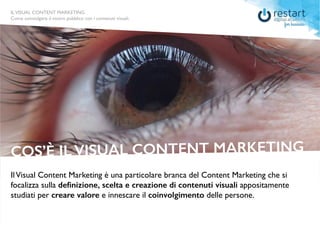 ILVISUAL CONTENT MARKETING
Come coinvolgere il vostro pubblico con i contenuti visuali.
IlVisual Content Marketing è una particolare branca del Content Marketing che si
focalizza sulla definizione, scelta e creazione di contenuti visuali appositamente
studiati per creare valore e innescare il coinvolgimento delle persone.
COS’È IL VISUAL CONTENT MARKETING
ILVISUAL CONTENT MARKETING
Come coinvolgere il vostro pubblico con i contenuti visuali.
 