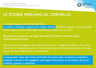 ILVISUAL CONTENT MARKETING
Come coinvolgere il vostro pubblico con i contenuti visuali.
Il cervello reagisce attivamente alle storie.
Le storie ci attirano, rapiscono la nostra mente. Sia che ci vengano raccontate sotto
forma di libro, di film, di videoclip musicale o al telefono da un amico.
Ma perché ci sentiamo così legati alle storie? E perché veniamo colpiti
emotivamente da esse?
Una storia crea un legame, crea empatia. Può creare un rapporto di fiducia. Noi umani
siamo fatti di emozioni, gioiamo e ci rattristiamo più volte al giorno, dipende dal nostro
umore ma anche delle scene a cui assistiamo.
I consumatori sono alla ricerca di brand che sanno dare emozioni e umanità a
prodotti e servizi e che sappiano coinvolgerli attraverso la narrazione di storie
credibili, genuine e condivise.
le storie parlano al cervello.
 