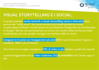 ILVISUAL CONTENT MARKETING
Come coinvolgere il vostro pubblico con i contenuti visuali.
In questo contesto social network e visual storytelling vanno a braccetto, basti
pensare alla “svolta visual” che stanno avendo le principali piattaforme social:
il nuovo layout di Twitter ricorda sempre di più Facebook, Google Plus sta introducendo
le Google+ Stories, che permetteranno di creare una raccolta delle tue foto più belle,
condividendo così non semplici immagini, ma momenti della tua storia.
Instagram è il social con l’engagement più alto (50% in più di interazioni rispetto a
Facebook, 120% in più di Twitter).
Gli articoli con immagini ottengono il 94% di visite in più rispetto a quelli solo testuali.
I post/messaggi/tweet con un video triplicano (3x) le probabilità che l’utente segua il
link.
VISUAL STORYTELLING E I SOCIAL.
 
