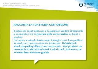 ILVISUAL CONTENT MARKETING
Come coinvolgere il vostro pubblico con i contenuti visuali.
RACCONTA LA TUA STORIA CON PASSIONE
Il potere dei social media non è la capacità di vendere direttamente
ai consumatori, ma di generare delle conversazioni su brand e
prodotti.
Per questo le aziende devono saper interagire con il loro pubblico,
fornendo dei contenuti rilevanti e interessanti. Un’attività di
visual storytelling efficace non mostra solo i tuoi prodotti, ma
racconta la storia del tuo brand, i valori che lo ispirano e che
lo hanno fatto diventare grande.
 