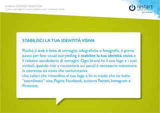 ILVISUAL CONTENT MARKETING
Come coinvolgere il vostro pubblico con i contenuti visuali.
STABILISCI LA TUA IDENTITÀ VISIVA
Poiché il web è fatto di immagini, infografiche e fotografie, il primo
passo per fare visual storytelling è stabilire la tua identità visiva e
il relativo vocabolario di immagini. Ogni brand ha il suo logo e i suoi
simboli, quando inizi a raccontarti sui social è necessario mantenere
la coerenza sia visiva che comunicativa.
Usa colori che rimandino al tuo logo e fai in modo che sia tutto
“coordinato”: sito, Pagina Facebook, account Twitter, Instagram e
Pinterest.
 