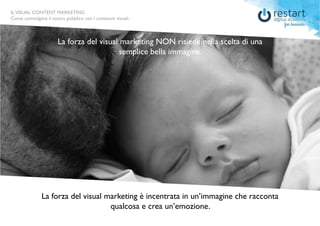 ILVISUAL CONTENT MARKETING
Come coinvolgere il vostro pubblico con i contenuti visuali.
La forza del visual marketing NON risiede nella scelta di una
semplice bella immagine.
La forza del visual marketing è incentrata in un’immagine che racconta
qualcosa e crea un’emozione.
ILVISUAL CONTENT MARKETING
Come coinvolgere il vostro pubblico con i contenuti visuali.
 