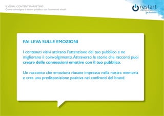ILVISUAL CONTENT MARKETING
Come coinvolgere il vostro pubblico con i contenuti visuali.
FAI LEVA SULLE EMOZIONI
I contenuti visivi attirano l’attenzione del tuo pubblico e ne
migliorano il coinvolgimento. Attraverso le storie che racconti puoi
creare delle connessioni emotive con il tuo pubblico.
Un racconto che emoziona rimane impresso nella nostra memoria
e crea una predisposizione positiva nei confronti del brand.
 