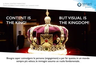 ILVISUAL CONTENT MARKETING
Come coinvolgere il vostro pubblico con i contenuti visuali.
ILVISUAL CONTENT MARKETING - Come coinvolgere il vostro pubblico con i contenuti visuali.
CONTENT IS
THE KING!
BUT VISUAL IS
THE KINGDOM!
Bisogna saper coinvolgere le persone (engagement) e per far questo, in un mondo
sempre più veloce, le immagini assumo un ruolo fondamentale.
ILVISUAL CONTENT MARKETING
Come coinvolgere il vostro pubblico con i contenuti visuali.
 