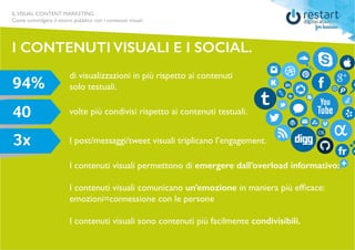 ILVISUAL CONTENT MARKETING
Come coinvolgere il vostro pubblico con i contenuti visuali.
I contenuti visuali permettono di emergere dall’overload informativo;
I contenuti visuali comunicano un’emozione in maniera più efficace:
emozioni=connessione con le persone
I contenuti visuali sono contenuti più facilmente condivisibili.
I CONTENUTI VISUALI E I SOCIAL.
I post/messaggi/tweet visuali triplicano l’engagement.
di visualizzazioni in più rispetto ai contenuti
solo testuali.
volte più condivisi rispetto ai contenuti testuali.
 