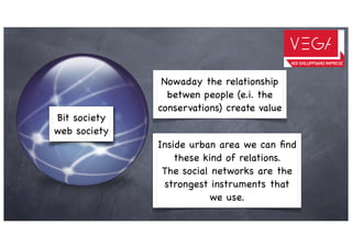 Nowaday the relationship
                betwen people (e.i. the
              conservations) create value
Bit society
web society
              Inside urban area we can ﬁnd
                  these kind of relations.
               The social networks are the
               strongest instruments that
                         we use.
 