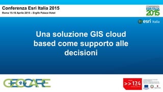 Una soluzione GIS cloud
based come supporto alle
decisioni
Conferenza Esri Italia 2015
Roma 15-16 Aprile 2015 – Ergife Palace Hotel
 