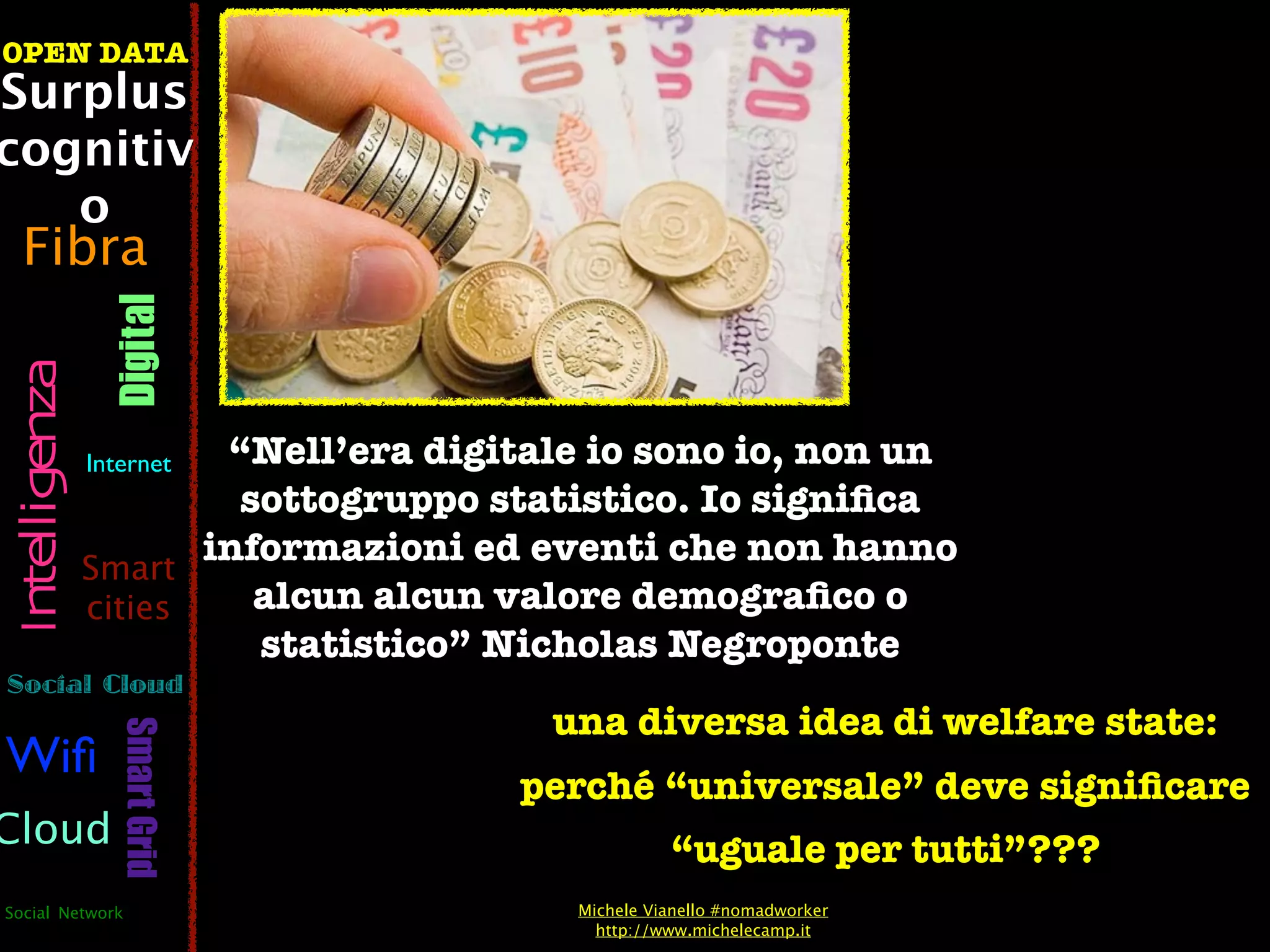 OPEN DATA
Surplus
cognitiv
   o
  Fibra
                  Digital
 Intelligenza




                Internet“Nell’era digitale io sono io, non un
                         sottogruppo statistico. Io signiﬁca
                Smart
                       informazioni ed eventi che non hanno
                cities    alcun alcun valore demograﬁco o
                          statistico” Nicholas Negroponte
Social Cloud
                                        una diversa idea di welfare state:
                   Smart Grid




Wiﬁ
                                      perché “universale” deve signiﬁcare
Cloud                                              “uguale per tutti”???
Social Network                           Michele Vianello #nomadworker
                                           http://www.michelecamp.it
 