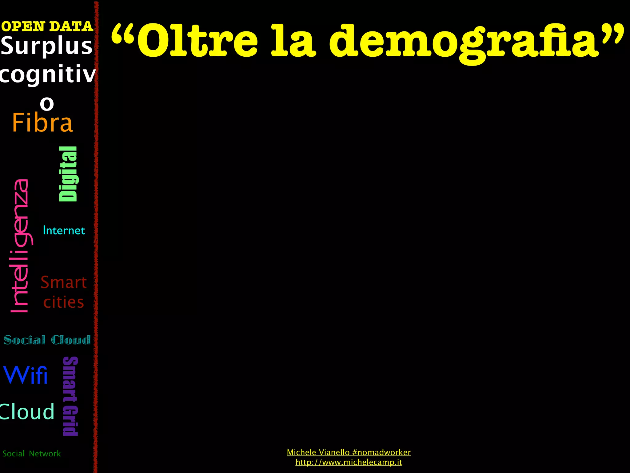 “Oltre la demograﬁa”
OPEN DATA
Surplus
cognitiv
   o
  Fibra
                  Digital
 Intelligenza




                Internet



                Smart
                cities

Social Cloud
                   Smart Grid




Wiﬁ
Cloud
Social Network                        Michele Vianello #nomadworker
                                        http://www.michelecamp.it
 
