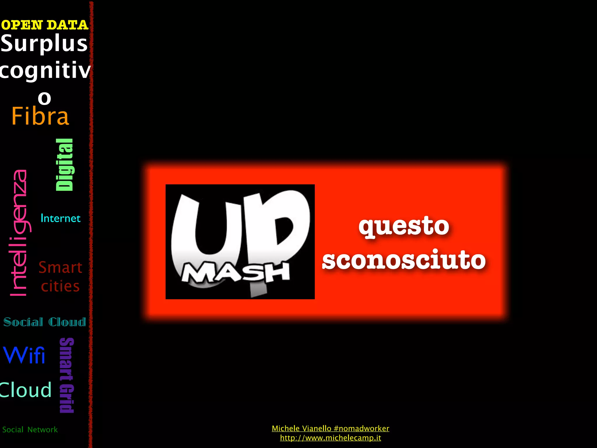 OPEN DATA
Surplus
cognitiv
   o
  Fibra
                  Digital
 Intelligenza




                Internet
                                              questo
                Smart                       sconosciuto
                cities

Social Cloud
                   Smart Grid




Wiﬁ
Cloud
Social Network                  Michele Vianello #nomadworker
                                  http://www.michelecamp.it
 