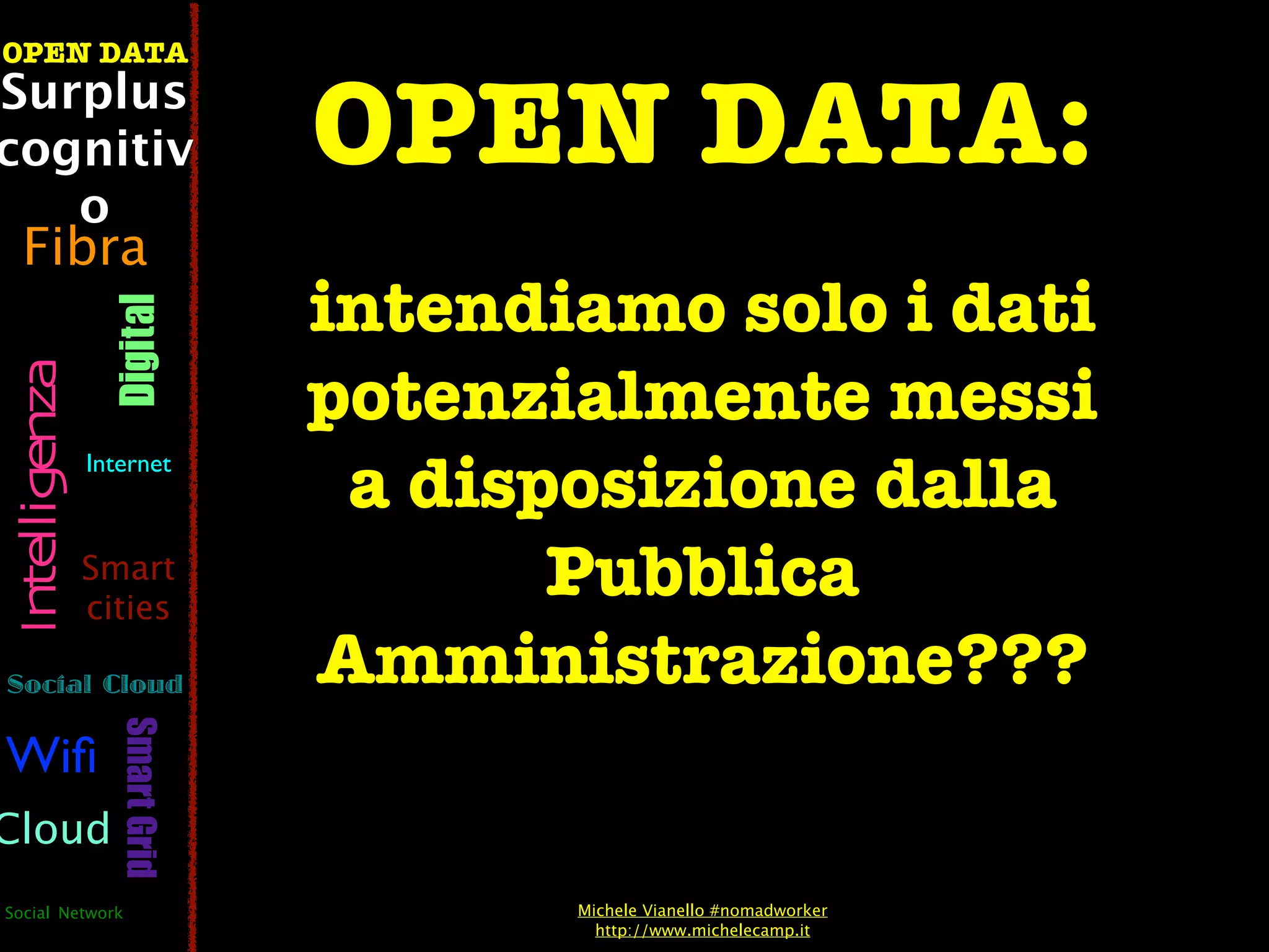 OPEN DATA
Surplus
cognitiv                        OPEN DATA:
   o
  Fibra
                                intendiamo solo i dati
                  Digital




                                potenzialmente messi
 Intelligenza




                Internet
                                 a disposizione dalla
                Smart
                cities
                                       Pubblica
Social Cloud                    Amministrazione???
                   Smart Grid




Wiﬁ
Cloud
Social Network                         Michele Vianello #nomadworker
                                         http://www.michelecamp.it
 
