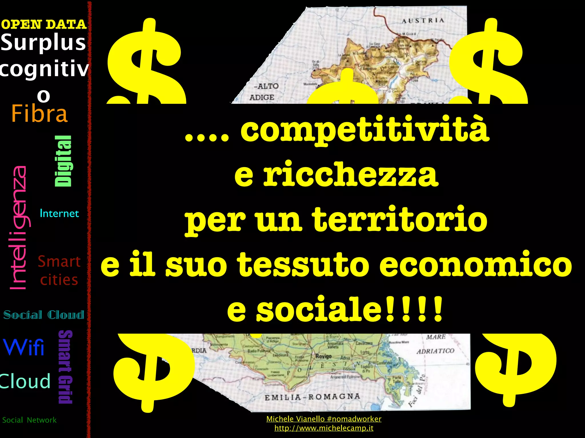 $ $$
OPEN DATA
Surplus
cognitiv
   o
  Fibra
                                      .... competitività
                  Digital



                                          e ricchezza
 Intelligenza




                                  $ $
                Internet
                                      per un territorio
                                e il suo tessuto economico


                                $
                Smart
                cities

Social Cloud                              e sociale!!!!
                   Smart Grid




Wiﬁ
Cloud
Social Network                           Michele Vianello #nomadworker
                                           http://www.michelecamp.it
 