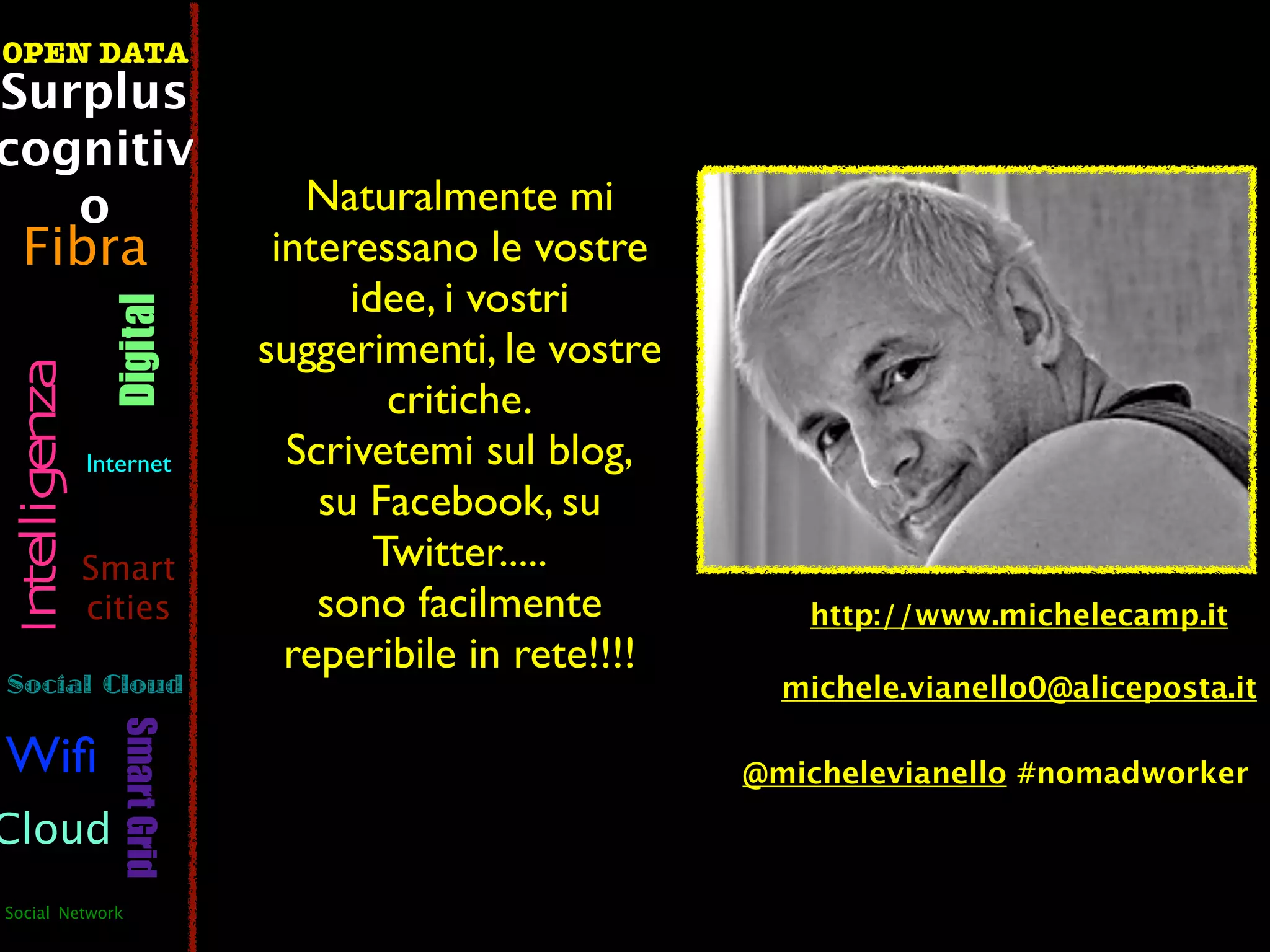 OPEN DATA
Surplus
cognitiv
   o                               Naturalmente mi
  Fibra                          interessano le vostre
                                      idee, i vostri
                  Digital



                                suggerimenti, le vostre
 Intelligenza




                                         critiche.
                Internet          Scrivetemi sul blog,
                                    su Facebook, su
                Smart                   Twitter.....
                cities              sono facilmente           http://www.michelecamp.it
                                  reperibile in rete!!!!
Social Cloud                                                 michele.vianello0@aliceposta.it
                   Smart Grid




Wiﬁ                                                        @michelevianello #nomadworker

Cloud
Social Network
 