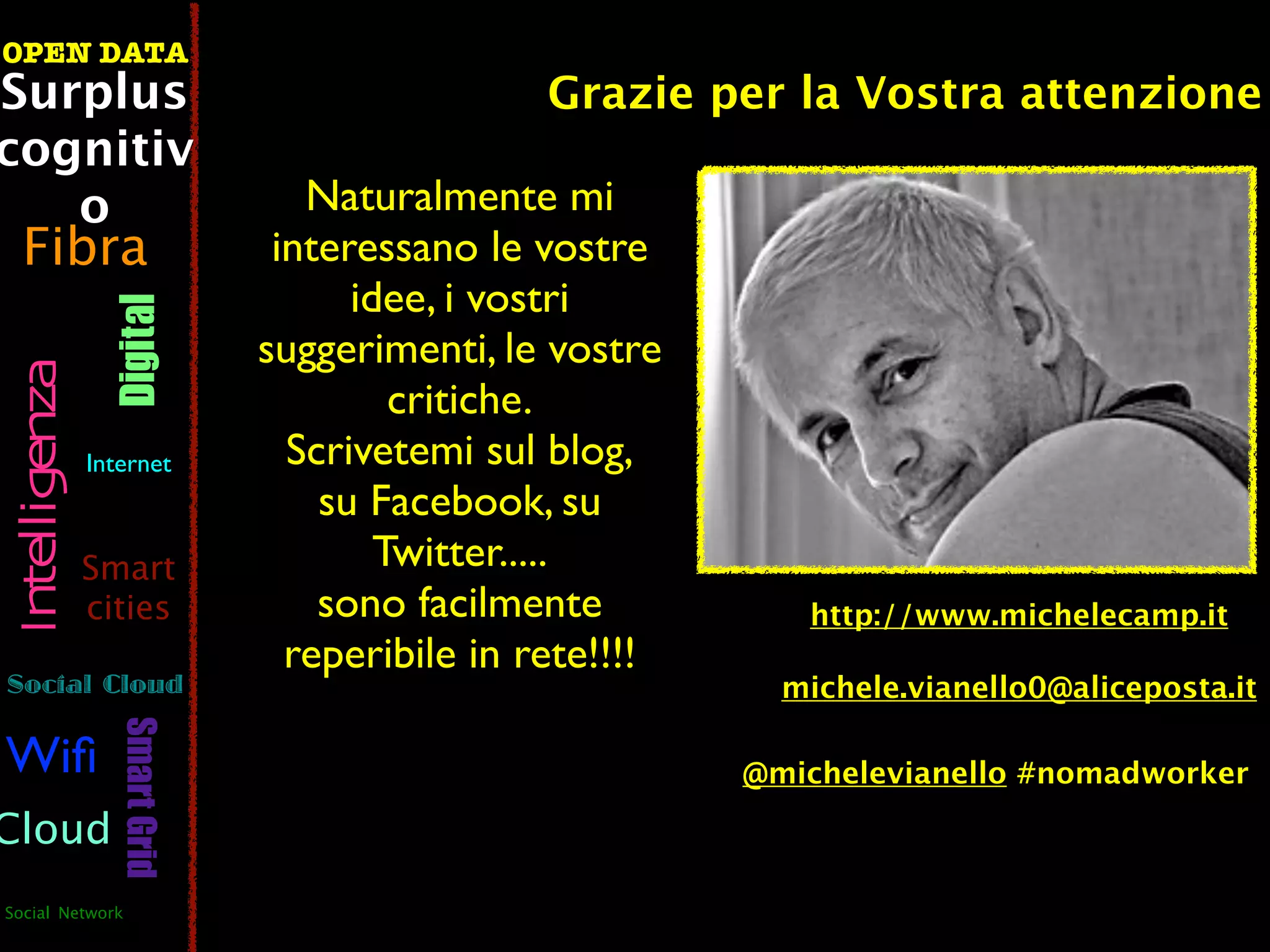 OPEN DATA
Surplus                                          Grazie per la Vostra attenzione
cognitiv
   o                               Naturalmente mi
  Fibra                          interessano le vostre
                                      idee, i vostri
                  Digital



                                suggerimenti, le vostre
 Intelligenza




                                         critiche.
                Internet          Scrivetemi sul blog,
                                    su Facebook, su
                Smart                   Twitter.....
                cities              sono facilmente           http://www.michelecamp.it
                                  reperibile in rete!!!!
Social Cloud                                                 michele.vianello0@aliceposta.it
                   Smart Grid




Wiﬁ                                                        @michelevianello #nomadworker

Cloud
Social Network
 