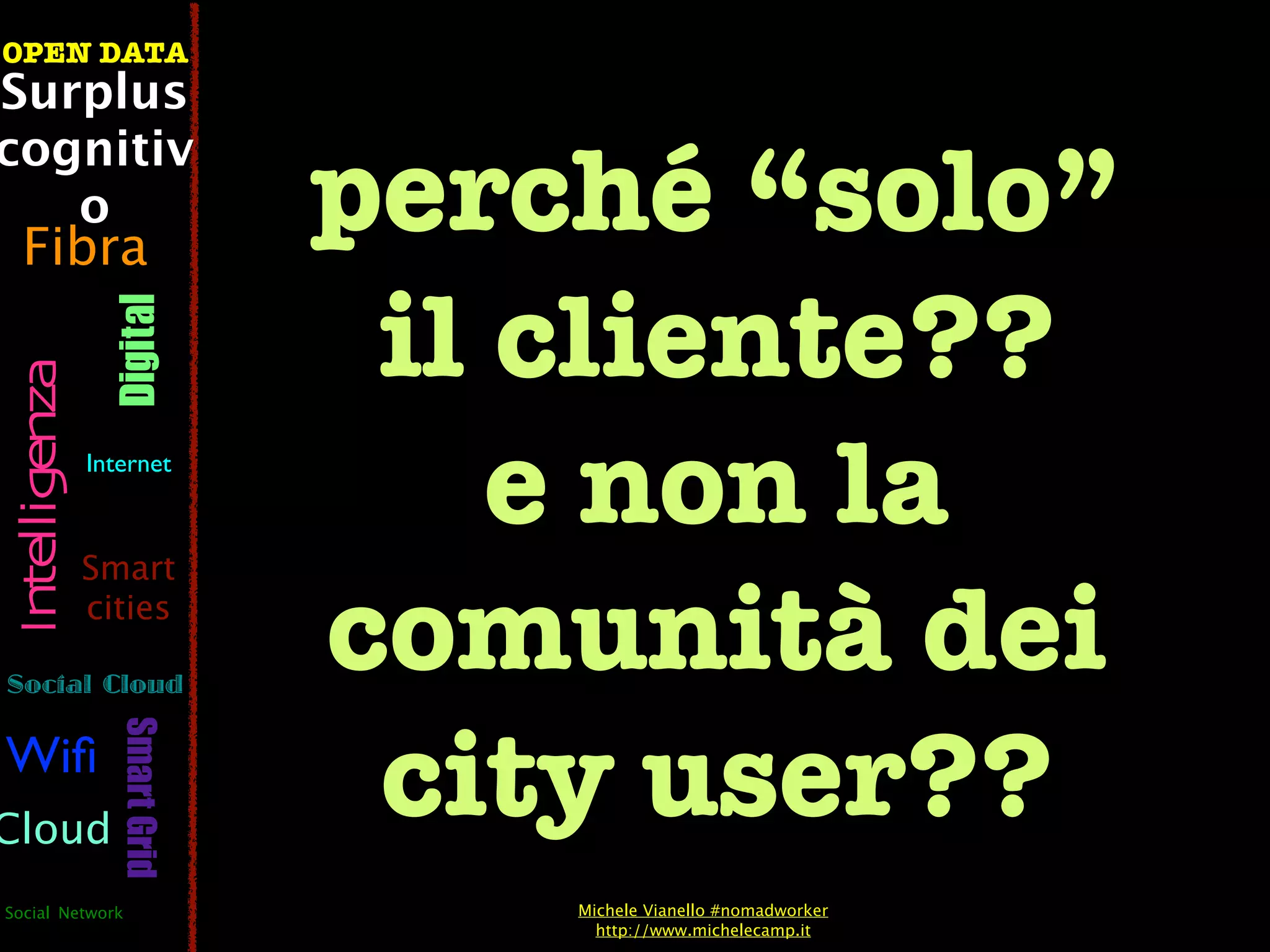 OPEN DATA
Surplus

                                perché “solo”
cognitiv
   o
  Fibra

                                 il cliente??
                  Digital
 Intelligenza




                Internet



                Smart
                                    e non la
Social Cloud
                cities
                                comunità dei
                                 city user??
                   Smart Grid




Wiﬁ
Cloud
Social Network                      Michele Vianello #nomadworker
                                      http://www.michelecamp.it
 