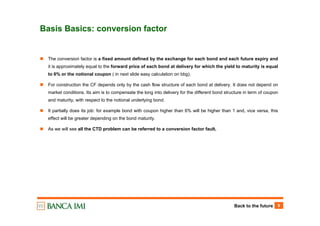 Back to the future 9
Basis Basics: conversion factor
The conversion factor is a fixed amount defined by the exchange for each bond and each future expiry and
it is approximately equal to the forward price of each bond at delivery for which the yield to maturity is equal
to 6% or the notional coupon ( in next slide easy calculation on bbg).
For construction the CF depends only by the cash flow structure of each bond at delivery. It does not depend on
market conditions. Its aim is to compensate the long into delivery for the different bond structure in term of coupon
and maturity, with respect to the notional underlying bond.
It partially does its job: for example bond with coupon higher than 6% will be higher than 1 and, vice versa, this
effect will be greater depending on the bond maturity.
As we will see all the CTD problem can be referred to a conversion factor fault.
 