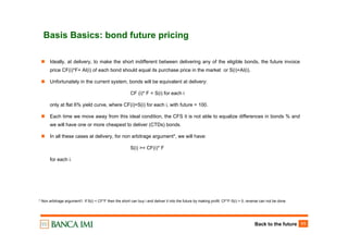 Back to the future 11
Basis Basics: bond future pricing
Ideally, at delivery, to make the short indifferent between delivering any of the eligible bonds, the future invoice
price CF(i)*F+ AI(i) of each bond should equal its purchase price in the market or S(i)+AI(i).
Unfortunately in the current system, bonds will be equivalent at delivery:
CF (i)* F = S(i) for each i
only at flat 6% yield curve, where CF(i)=S(i) for each i, with future = 100.
Each time we move away from this ideal condition, the CFS it is not able to equalize differences in bonds % and
we will have one or more cheapest to deliver (CTDs) bonds.
In all these cases at delivery, for non arbitrage argument*, we will have:
S(i) >= CF(i)* F
for each i.
* Non arbitrage argument1: If S(i) < CF*F then the short can buy i and deliver it into the future by making profit: CF*F-S(i) > 0, reverse can not be done
 