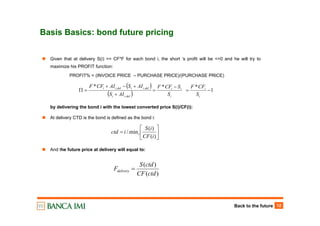 Back to the future 12
Basis Basics: bond future pricing
⎥
⎦
⎤
⎢
⎣
⎡
=
)(
)(
min/
iCF
iS
ictd i
Given that at delivery S(i) >= CF*F for each bond i, the short ‘s profit will be <=0 and he will try to
maximize his PROFIT function:
PROFIT% = (INVOICE PRICE – PURCHASE PRICE)/(PURCHASE PRICE)
by delivering the bond i with the lowest converted price S(i)/CF(i):
At delivery CTD is the bond is defined as the bond i:
And the future price at delivery will equal to:
)(
)(
ctdCF
ctdS
Fdelivery =
( )
( )
1
***
,
,,
−=
−
=
+
+−+
=Π
i
i
i
ii
delii
deliidelii
S
CFF
S
SCFF
AIS
AISAICFF
 