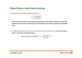 Back to the future 13
Basis Basics: bond future pricing
⎥
⎦
⎤
⎢
⎣
⎡
≤
)(
)(
CtdCF
CtdFwd
F t
t
During the life of the contract, the future price will be:
Future price will be lower than the forward converted price of the cheapest to deliver to compensate
the fact that the CTD bond could change. The CTD will be the bond which maximize the short seller
profit.
The difference between current future price and lower forward converted price is the value of the delivery
options in the hands of the short investor.
t
t
F
ctdCF
ctdFwd
−==
)(
)(
(DOV)ueoption valdelivery α
 