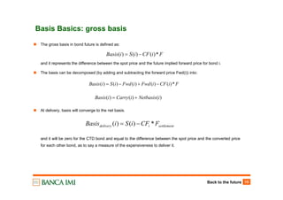 Back to the future 15
Basis Basics: gross basis
FiCFiSiBasis *)()()( −=
The gross basis in bond future is defined as:
and it represents the difference between the spot price and the future implied forward price for bond i.
The basis can be decomposed (by adding and subtracting the forward price Fwd(i)) into:
At delivery, basis will converge to the net basis.
and it will be zero for the CTD bond and equal to the difference between the spot price and the converted price
for each other bond, as to say a measure of the expensiveness to deliver it.
FiCFiFwdiFwdiSiBasis *)()()()()( −+−=
)()()( iNetbasisiCarryiBasis +=
settlementidelivery FCFiSiBasis *)()( −=
 
