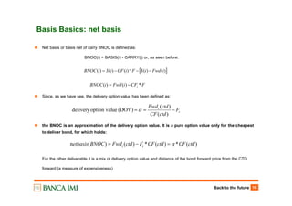 Back to the future 16
Basis Basics: net basis
Net basis or basis net of carry BNOC is defined as:
BNOC(i) = BASIS(i) - CARRY(i) or, as seen before:
Since, as we have see, the delivery option value has been defined as:
the BNOC is an approximation of the delivery option value. It is a pure option value only for the cheapest
to deliver bond, for which holds:
For the other deliverable it is a mix of delivery option value and distance of the bond forward price from the CTD
forward (a measure of expensiveness)
t
t
F
ctdCF
ctdFwd
−==
)(
)(
(DOV)ueoption valdelivery α
)(*)(*)()(n ctdCFctdCFFctdFwdBNOCetbasis tt α=−=
[ ])()(*)()()( iFwdiSFiCFiSiBNOC −−−=
FCFiFwdiBNOC i *)()( −=
 