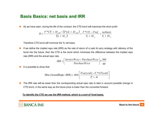 Back to the future 18
Basis Basics: net basis and IRR
As we have seen, during the life of the contract, the CTD bond will maximize the short profit:
Therefore CTD bond will minimize the % net basis.
If we define the implied repo rate (IRR) as the rate of return of a cash & carry strategy with delivery of the
bond into the future, then the CTD is the bond which minimizes the difference between the implied repo
rate (IRR) and the actual repo rate:
It is possible to show that:
The IRR rate will be lower than the corresponding actual repo rate to take in account possible change in
CTD bond, in the same way as the future price is lower than the converted forward.
ggicePurchase
icePurchaseiceInvoice
IRR
360
*
Pr
PrPr
⎟
⎠
⎞
⎜
⎝
⎛ −
=
⎥
⎦
⎤
⎢
⎣
⎡
+
−
=
AiP
ctdCFFctdFwd
Min
s
tt )(*)(
IRR)-o(ActualRepMin
To identify the CTD we use the IRR method, which is a sort of %net basis.
( )
( ) tiitii
ii
tii
deliidelii
AIS
netbasis
AIS
FwdCFF
AIS
AIFwdAICFF
,,,
,, **
+
=
+
−
=
+
+−+
=Π
 