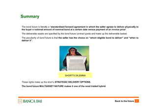 Back to the future 1
Summary
The bond future is literally a “standardized forward agreement in which the seller agrees to deliver physically to
the buyer a notional amount of nominal bond at a certain date versus payment of an invoice price”.
The deliverable assets are specified by the bond future contract grade and make up the deliverable basket.
The peculiarity of bond future is that the seller has the choice on “which eligible bond to deliver” and “when to
deliver it”.
These rights make up the short’s STRATEGIC DELIVERY OPTIONS.
The bond future MULTIASSET NATURE makes it one of the most traded hybrid.
SHORT’S DILEMMA
 